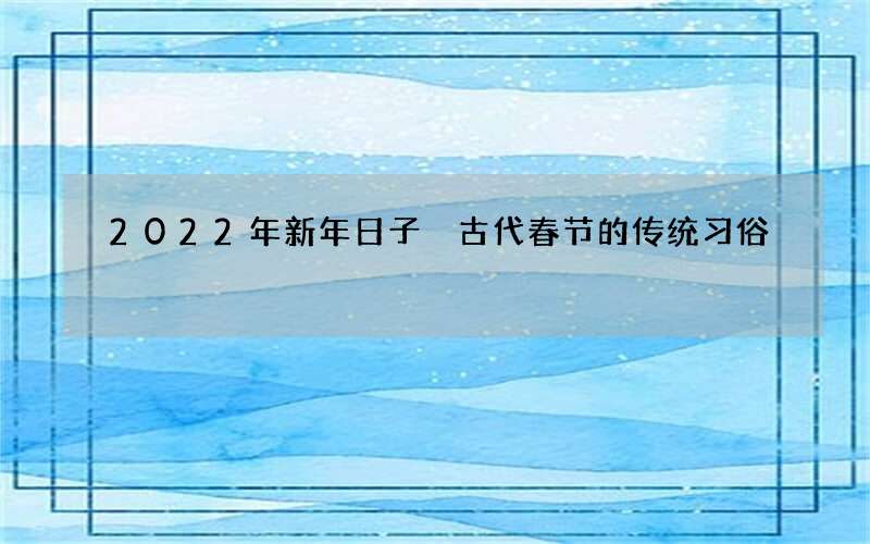 2022年新年日子 古代春节的传统习俗